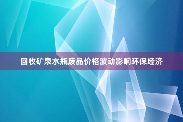 回收矿泉水瓶废品价格波动影响环保经济